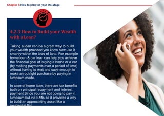 Chapter 4:How to plan for your life-stage
4.2.3 How to Build your Wealth
with aLoan?
Taking a loan can be a great way to build
your wealth provided you know how use it
smartly within the laws of land. For example
home loan & car loan can help you achieve
the financial goal of buying a home or a car
(by making payments over a period of time)
without having to wait and save enough to
make an outright purchase by paying in
lumpsum mode.
In case of home loan, there are tax benefits
both on principal repayment and interest
payment.Since you are not going to pay in
lumpsum but via EMIs so it provides a way
to build an appreciating asset like a
residential flat.
41
 