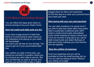 Chapter4:Howtoplanforyourlife-stage 42
4.2.4 How to save to buy ahome?
You can follow the steps given below to
ensure savings to buy your dream home:
Don’t let credit card debt suck you dry
If you have a large amount of debt then
there is no point trying to save money as
the interestyou’ll be paying on your loans
will faroutweigh
any return you will see on any savings. You
need to get rid of your accumulated debt
first.
Also, before you take a home loan, you
should put yourself in a position where you
do not have any other debt to service. Not
only will that free up cash to service your
loan but you will be able to take a higher
loan simply because you are not
bogged down by other such payments.
So the first step is to clear your personal loans
and credit card debt.
Start saving with your very next paycheck
You can start investing in an equity fund if
you plan to take loan years after some years.
Start a systematic investment plan (SIP)
where a small amount gets channelized
every month towards an equity mutual fund.
If you do not have a long way to go, opt for
debt mutual funds and select that type of
debt fund which matches your time horizon
and risk appetite.
Stop the outflow of expenses
Curb your expenses and you will be
surprised at how the small savings add up.
You can start by eating at home. Reduce
your eating out budget
 