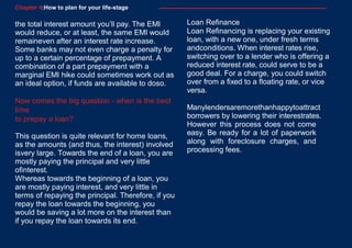 4
6
Chapter 4:How to plan for your life-stage
the total interest amount you’ll pay. The EMI
would reduce, or at least, the same EMI would
remaineven after an interest rate increase.
Some banks may not even charge a penalty for
up to a certain percentage of prepayment. A
combination of a part prepayment with a
marginal EMI hike could sometimes work out as
an ideal option, if funds are available to doso.
Now comes the big question - when is the best
time
to prepay a loan?
This question is quite relevant for home loans,
as the amounts (and thus, the interest) involved
isvery large. Towards the end of a loan, you are
mostly paying the principal and very little
ofinterest.
Whereas towards the beginning of a loan, you
are mostly paying interest, and very little in
terms of repaying the principal. Therefore, if you
repay the loan towards the beginning, you
would be saving a lot more on the interest than
if you repay the loan towards its end.
Loan Refinance
Loan Refinancing is replacing your existing
loan, with a new one, under fresh terms
andconditions. When interest rates rise,
switching over to a lender who is offering a
reduced interest rate, could serve to be a
good deal. For a charge, you could switch
over from a fixed to a floating rate, or vice
versa.
Manylendersaremorethanhappytoattract
borrowers by lowering their interestrates.
However this process does not come
easy. Be ready for a lot of paperwork
along with foreclosure charges, and
processing fees.
 