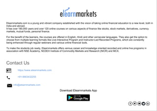Chapter4:Howtoplanforyourlife-stage 51
Elearnmarkets.com is a young and vibrant company established with the vision of taking online financial education to a new level, both in
India and abroad.
It has over 180,000 users and over 120 online courses on various aspects of finance like stocks, stock markets, derivatives, currency
markets, mutual funds, personal finance.
For the benefit of the learners, the courses are offered in English, Hindi and other vernacular languages. They also get the option to
choose from multiple learning formats like Live-Interactive Program and Instructor-Led Recorded Programs, which are constantly
being enhanced through regular webinars and various online financial tools.
To make the students job ready, Elearnmarkets offers various career and knowledge oriented recorded and online live programs in
association with NSE Academy, NCDEX Institute of Commodity Markets and Research (NICR) and MCX.
Contact Us
https://www.elearnmarkets.com
+91-9903432255
info@elearnmarkets.com
Download Elearnmarkets App
 