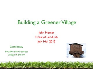 Building a GreenerVillage
John Mercer
Chair of Eco-Hub
July 14th 2015
Gamlingay
Possibly the Greenest
Village in the UK
 
