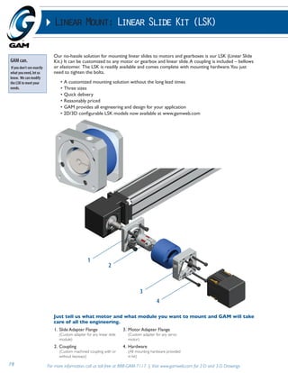 Linear Mount: Linear Slide Kit (LSK) 
Our no-hassle solution for mounting linear slides to motors and gearboxes is our LSK (Linear Slide 
Kit.) It can be customized to any motor or gearbox and linear slide. A coupling is included – bellows 
or elastomer. The LSK is readily available and comes complete with mounting hardware. You just 
need to tighten the bolts. 
• A customized mounting solution without the long lead times 
• Three sizes 
• Quick delivery 
• Reasonably priced 
• GAM provides all engineering and design for your application 
• 2D/3D configurable LSK models now available at www.gamweb.com 
1 
2 
3 
4 
Just tell us what motor and what module you want to mount and GAM will take 
care of all the engineering. 
1. Slide Adapter Flange 
(Custom adapter for any linear slide 
module) 
2. Coupling 
(Custom machined coupling with or 
without keyways) 
3. Motor Adapter Flange 
(Custom adapter for any servo 
motor) 
4. Hardware 
(All mounting hardware provided 
in kit) 
GAM can. 
If you don’t see exactly 
what you need, let us 
know. We can modify 
the LSK to meet your 
needs. 
79 For more information, call us toll-free at 888-GAM-7117 | Visit www.gamweb.com for 2-D and 3-D Drawings 
 