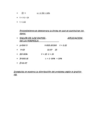      SI n          α = 1- Nc = 10%

      v = n-1 = 24

      t = 2.22



       Procedimiento:se demostrara la forma en que se sustituiran los
       datos.

      VALOR DE LOS DATOS. .                                APLICACION
       DE LA FORMULA

      μ=500 h                 t=505.36-500      t = 2.22

      n=25                        12.07    25

      Nc=90%              v = 25 -1 = 24

      X=505.36                 α = 1- 90% = 10%

      S=12.07



Enseguida se muestra la distribución del problema según el grafico
sig.
 