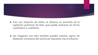  Tras una situación de estrés se observa un aumento de la
captación pulmonar de talio, que puede evaluarse en forma
cuantitativa y cualitativa.
 Las imágenes con talio también pueden mostrar signos de
dilatación transitoria del ventrículo izquierdo tras el esfuerzo
 