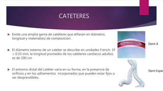 CATETERES
 Existe una amplia gama de catéteres que difieren en diámetro,
longitud y material(es) de composición.
 El diámetro externo de un catéter se describe en unidades French. 1F
= 0.33 mm, la longitud promedio de los catéteres cardiacos adultos
es de 100 cm.
 El extremo distal del catéter varia en su forma, en la presencia de
orificios y en los aditamentos incorporados que pueden estar fijos o
ser desprendibles.
Stent A
Stent Espec
 