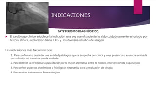 INDICACIONES
CATETERISMO DIAGNÓSTICO:
 El cardiólogo clínico establece la indicación una vez que el paciente ha sido cuidadosamente estudiado por
historia clínica, exploración física, EKG y los diversos estudios de imagen.
Las indicaciones mas frecuentes son:
1. Para confirmar o descartar una entidad patológica que se sospecha por clínica y cuya presencia o ausencia, evaluada
por métodos no invasivos queda en duda.
2. Para obtener la inf necesaria para decidir por la mejor alternativa entre tx medico, intervencionista o quirúrgico.
3. Para definir aspectos anatómicos y fisiológicos necesarios para la realización de cirugía.
4. Para evaluar tratamientos farmacológicos.
 