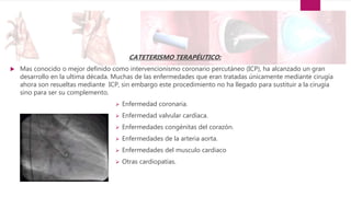 CATETERISMO TERAPÉUTICO:
 Mas conocido o mejor definido como intervencionismo coronario percutáneo (ICP), ha alcanzado un gran
desarrollo en la ultima década. Muchas de las enfermedades que eran tratadas únicamente mediante cirugía
ahora son resueltas mediante ICP, sin embargo este procedimiento no ha llegado para sustituir a la cirugía
sino para ser su complemento.
 Enfermedad coronaria.
 Enfermedad valvular cardíaca.
 Enfermedades congénitas del corazón.
 Enfermedades de la arteria aorta.
 Enfermedades del musculo cardiaco
 Otras cardiopatías.
 