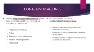 CONTRAINDICACIONES
 Existen contraindicaciones relativas que de
estar presentes pueden ser motivo para
posponer el cateterismo:
 Procesos infecciosos
 Fiebre
 Anemia o trombocitopenia
 Terapia anticoagulante
 Falla renal
 En la actualidad, las únicas
contraindicaciones absolutas :
 Negación por parte del enfermo para
someterse al estudio
 Coexistencia de un padecimiento terminal
intercurrente
 Infraestructura o competencia inadecuadas
para realizar el estudio.
 