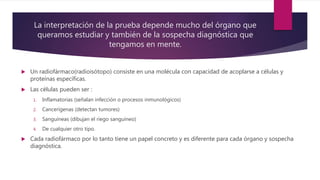 La interpretación de la prueba depende mucho del órgano que
queramos estudiar y también de la sospecha diagnóstica que
tengamos en mente.
 Un radiofármaco(radioisótopo) consiste en una molécula con capacidad de acoplarse a células y
proteínas específicas.
 Las células pueden ser :
1. Inflamatorias (señalan infección o procesos inmunológicos)
2. Cancerígenas (detectan tumores)
3. Sanguíneas (dibujan el riego sanguíneo)
4. De cualquier otro tipo.
 Cada radiofármaco por lo tanto tiene un papel concreto y es diferente para cada órgano y sospecha
diagnóstica.
 