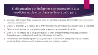 El diagnóstico por imágenes correspondiente a la
medicina nuclear cardíaca se lleva a cabo para:
1. Visualizar patrones de flujo sanguíneo hacia las paredes cardíacas, denominado gammagrafía de
perfusión miocárdica.
2. Evaluar la presencia y el alcance de la enfermedad de las arterias coronarias conocida o supuesta.
3. Determinar el alcance de una lesión cardíaca seguida de infarto al miocardio.
4. Evaluar los resultados de la cirugía de bypass u otros procedimientos de revascularización
diseñados para restablecer el suministro de sangre al corazón.
5. Junto con un electrocardiograma (ECG), para evaluar el movimiento de la pared cardíaca y toda la
función cardíaca mediante una técnica denominada sincronización cardíaca
 
