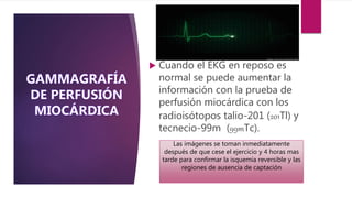  Cuando el EKG en reposo es
normal se puede aumentar la
información con la prueba de
perfusión miocárdica con los
radioisótopos talio-201 (201Tl) y
tecnecio-99m (99mTc).
Las imágenes se toman inmediatamente
después de que cese el ejercicio y 4 horas mas
tarde para confirmar la isquemia reversible y las
regiones de ausencia de captación
 