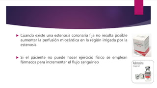  Cuando existe una estenosis coronaria fija no resulta posible
aumentar la perfusión miocárdica en la región irrigada por la
estenosis
 Si el paciente no puede hacer ejercicio físico se emplean
fármacos para incrementar el flujo sanguineo
 