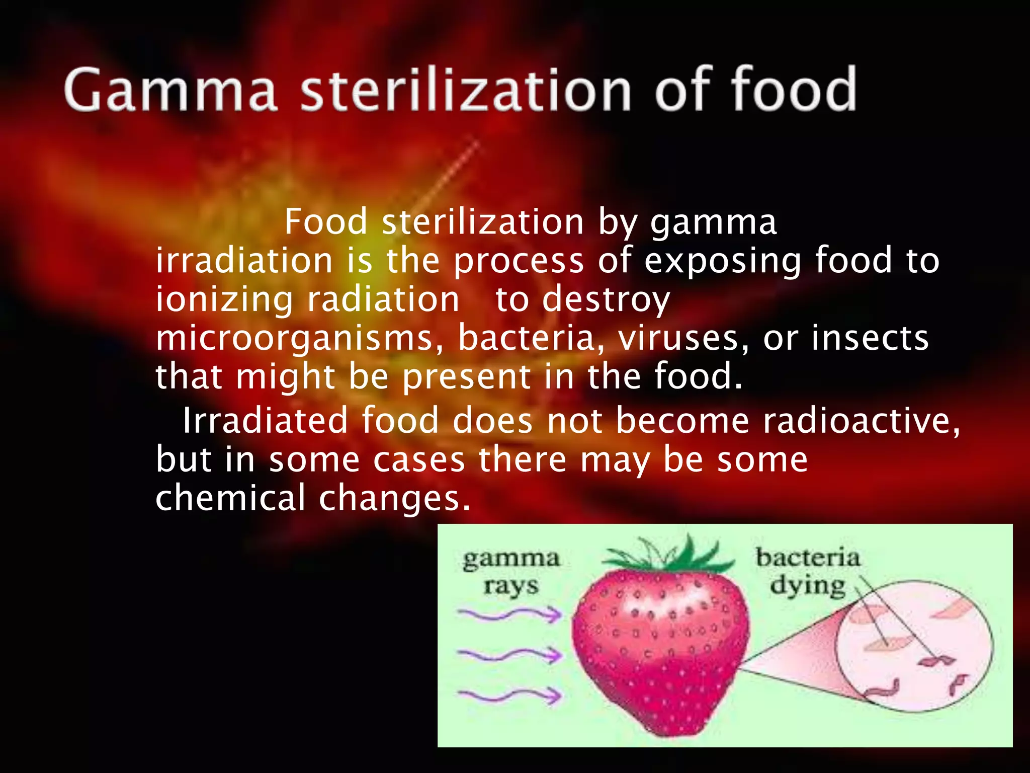 Food sterilization by gamma
irradiation is the process of exposing food to
ionizing radiation to destroy
microorganisms, bacteria, viruses, or insects
that might be present in the food.
Irradiated food does not become radioactive,
but in some cases there may be some
chemical changes.
 