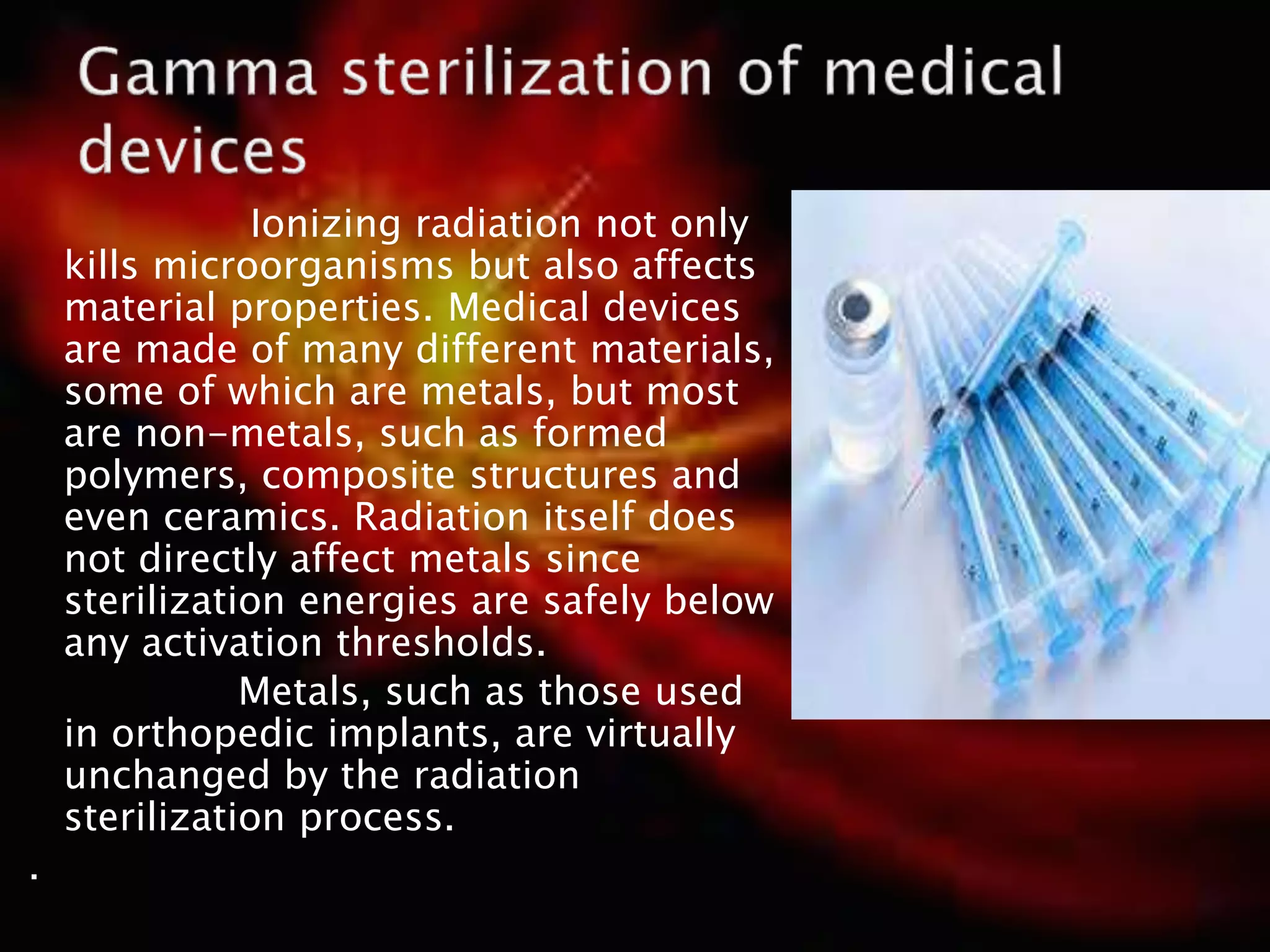 Ionizing radiation not only
kills microorganisms but also affects
material properties. Medical devices
are made of many different materials,
some of which are metals, but most
are non-metals, such as formed
polymers, composite structures and
even ceramics. Radiation itself does
not directly affect metals since
sterilization energies are safely below
any activation thresholds.
Metals, such as those used
in orthopedic implants, are virtually
unchanged by the radiation
sterilization process.
.
 