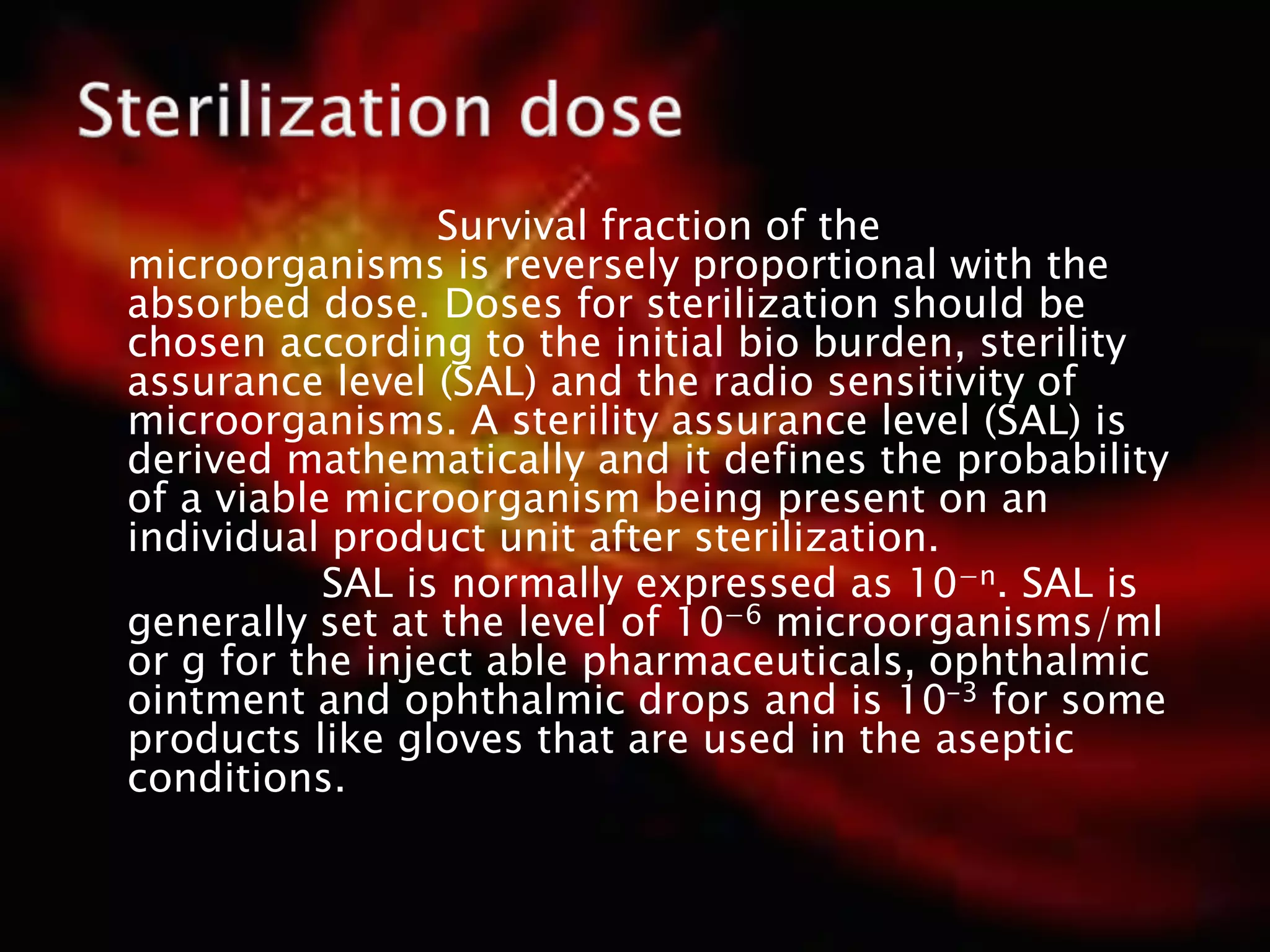 Survival fraction of the
microorganisms is reversely proportional with the
absorbed dose. Doses for sterilization should be
chosen according to the initial bio burden, sterility
assurance level (SAL) and the radio sensitivity of
microorganisms. A sterility assurance level (SAL) is
derived mathematically and it defines the probability
of a viable microorganism being present on an
individual product unit after sterilization.
SAL is normally expressed as 10−n. SAL is
generally set at the level of 10−6 microorganisms/ml
or g for the inject able pharmaceuticals, ophthalmic
ointment and ophthalmic drops and is 10-3 for some
products like gloves that are used in the aseptic
conditions.
 