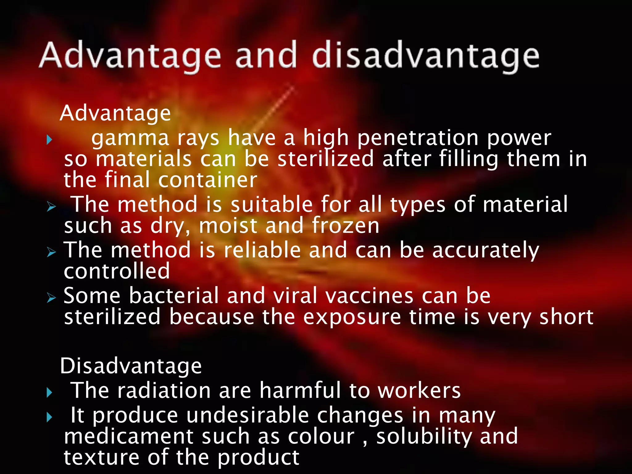 Advantage
 gamma rays have a high penetration power
so materials can be sterilized after filling them in
the final container
 The method is suitable for all types of material
such as dry, moist and frozen
 The method is reliable and can be accurately
controlled
 Some bacterial and viral vaccines can be
sterilized because the exposure time is very short
Disadvantage
 The radiation are harmful to workers
 It produce undesirable changes in many
medicament such as colour , solubility and
texture of the product
 