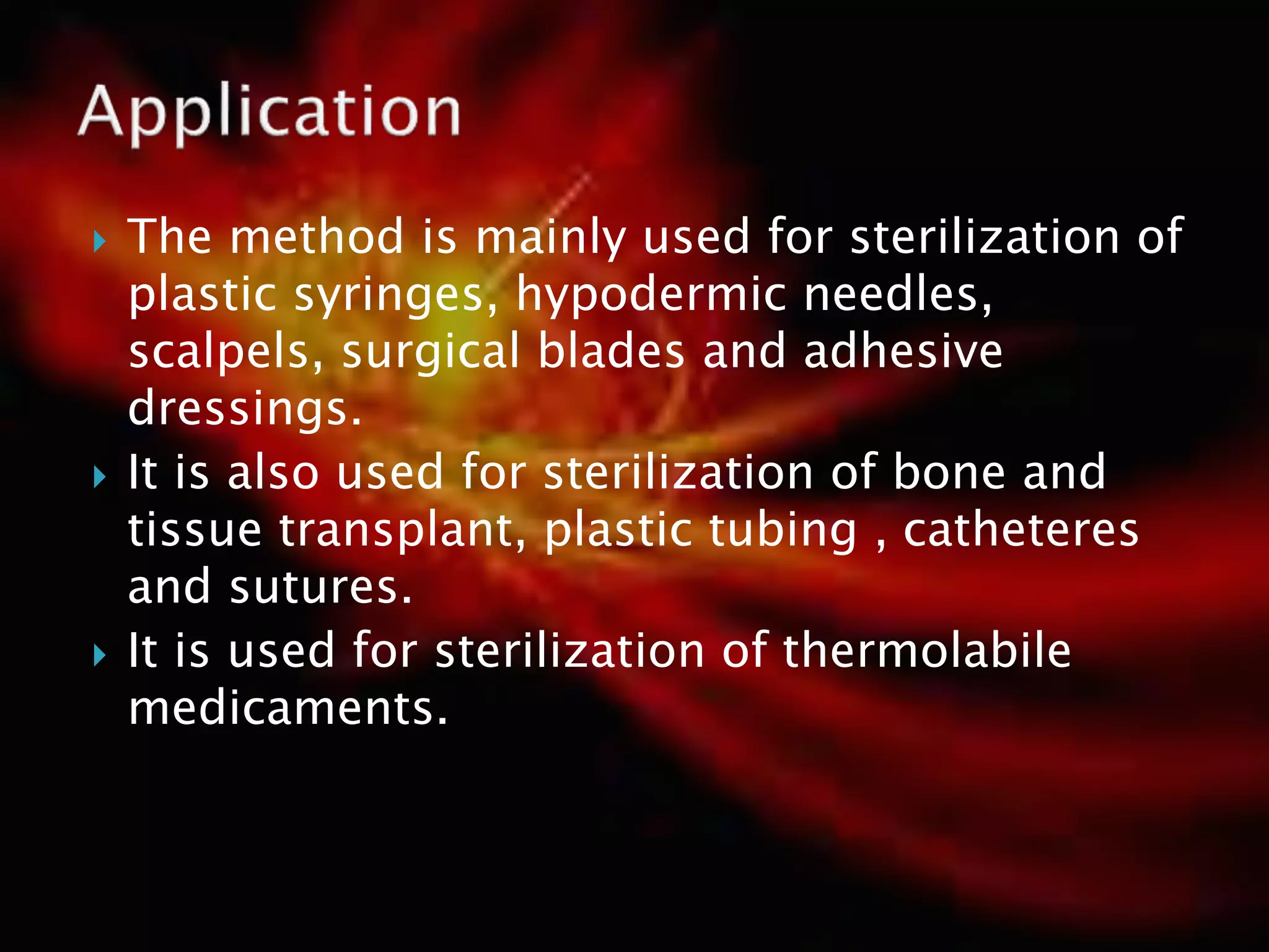  The method is mainly used for sterilization of
plastic syringes, hypodermic needles,
scalpels, surgical blades and adhesive
dressings.
 It is also used for sterilization of bone and
tissue transplant, plastic tubing , catheteres
and sutures.
 It is used for sterilization of thermolabile
medicaments.
 
