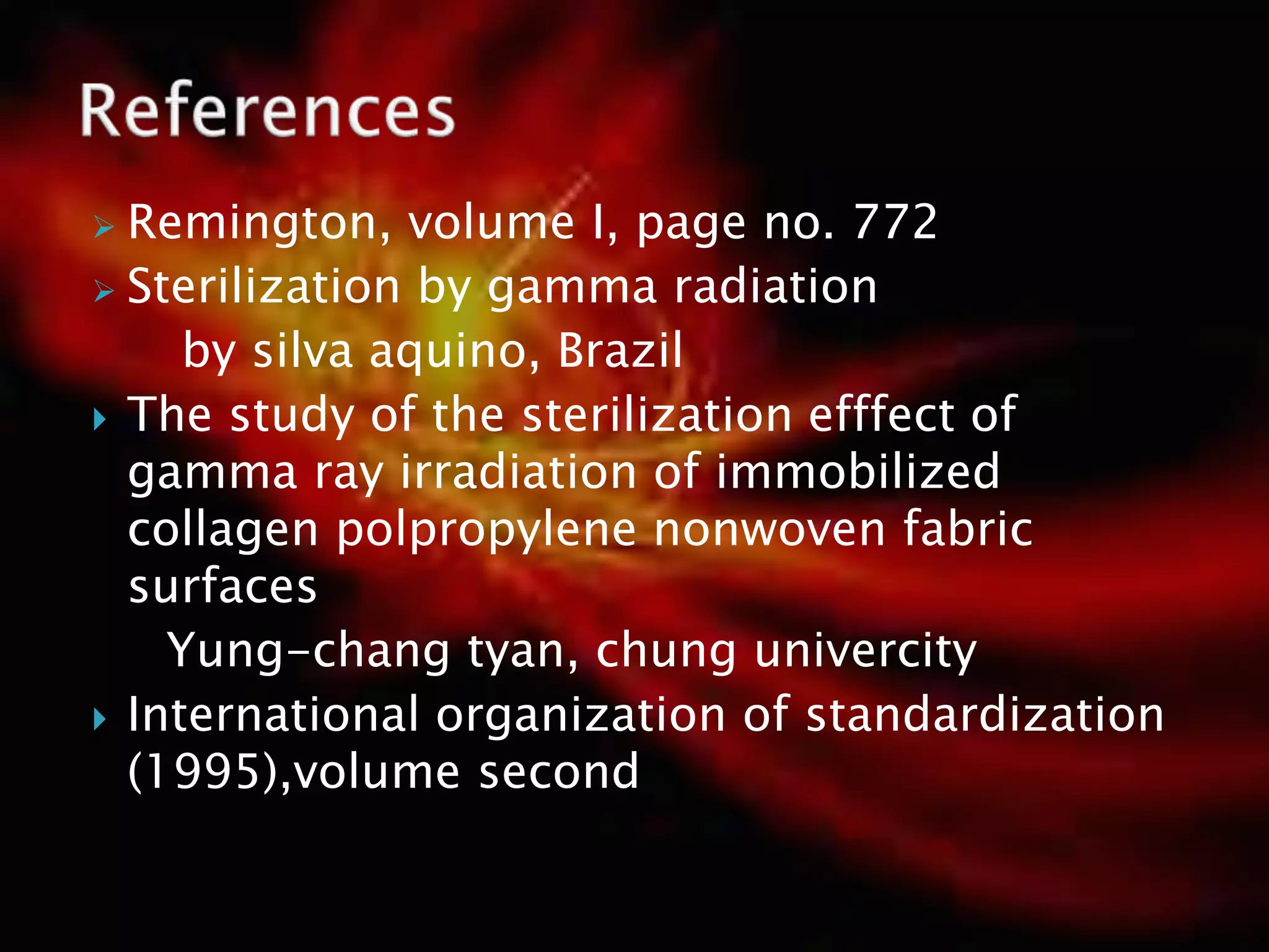  Remington, volume I, page no. 772
 Sterilization by gamma radiation
by silva aquino, Brazil
 The study of the sterilization efffect of
gamma ray irradiation of immobilized
collagen polpropylene nonwoven fabric
surfaces
Yung-chang tyan, chung univercity
 International organization of standardization
(1995),volume second
 
