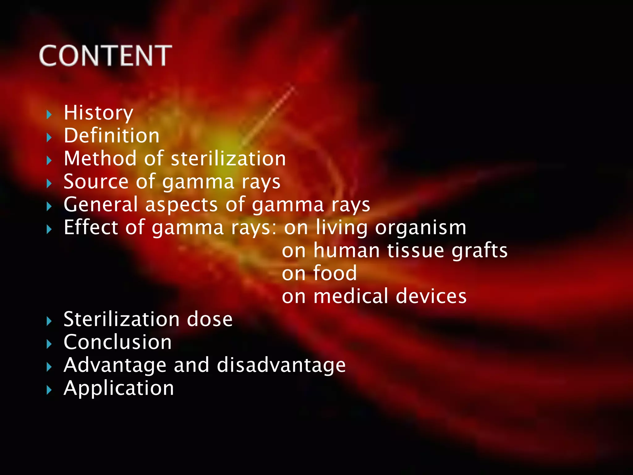  History
 Definition
 Method of sterilization
 Source of gamma rays
 General aspects of gamma rays
 Effect of gamma rays: on living organism
on human tissue grafts
on food
on medical devices
 Sterilization dose
 Conclusion
 Advantage and disadvantage
 Application
 