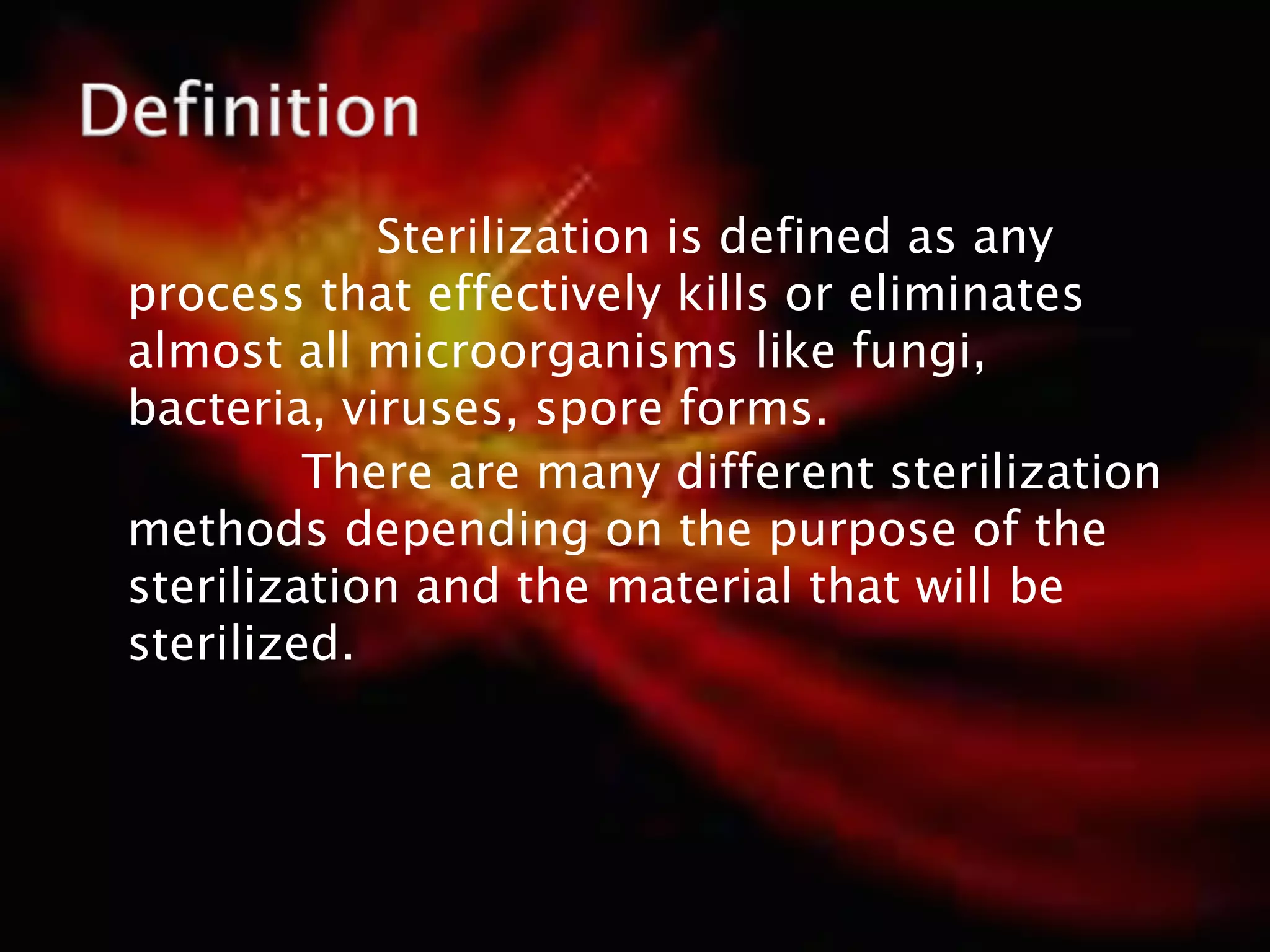 Sterilization is defined as any
process that effectively kills or eliminates
almost all microorganisms like fungi,
bacteria, viruses, spore forms.
There are many different sterilization
methods depending on the purpose of the
sterilization and the material that will be
sterilized.
 