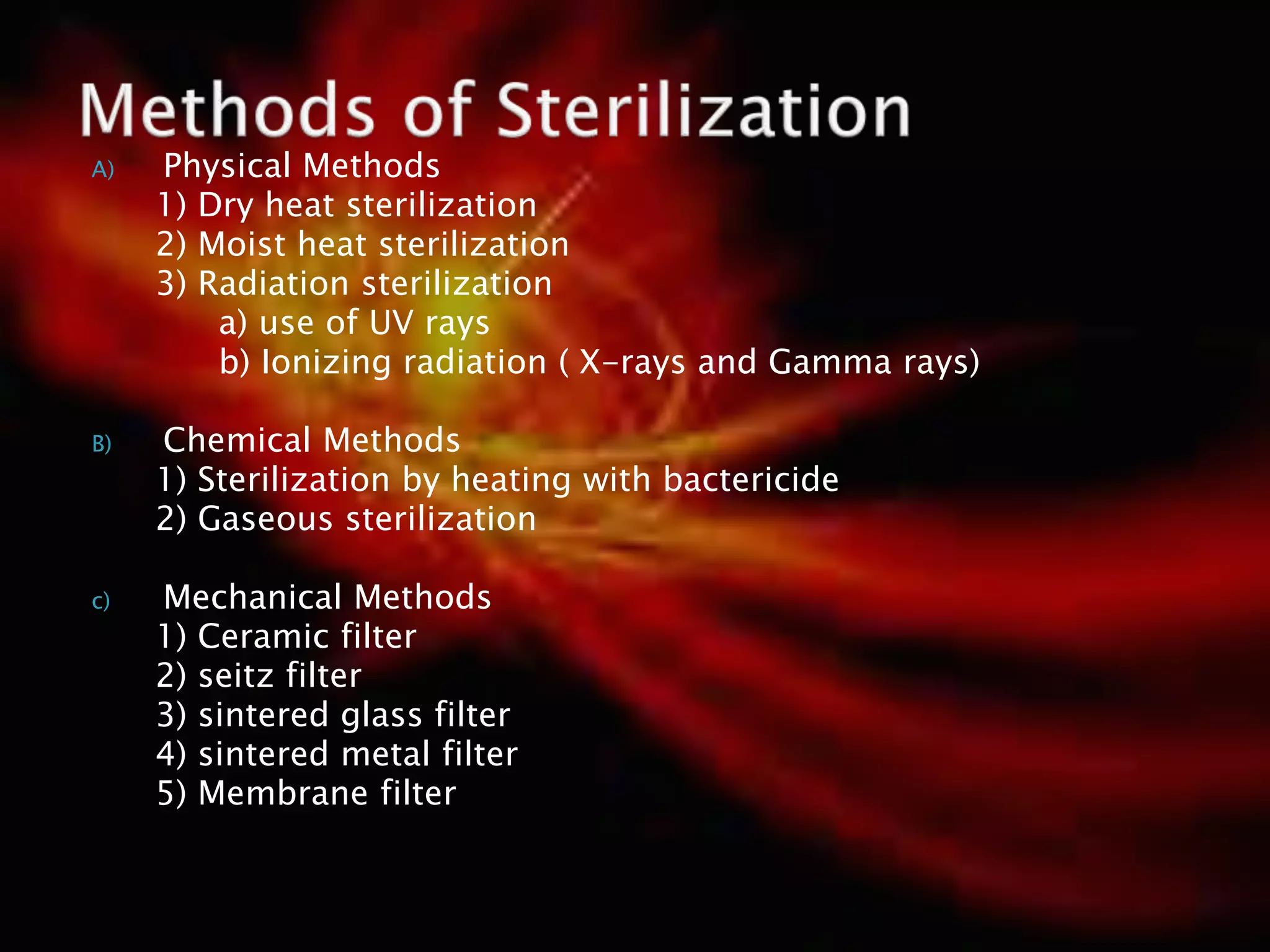 A) Physical Methods
1) Dry heat sterilization
2) Moist heat sterilization
3) Radiation sterilization
a) use of UV rays
b) Ionizing radiation ( X-rays and Gamma rays)
B) Chemical Methods
1) Sterilization by heating with bactericide
2) Gaseous sterilization
c) Mechanical Methods
1) Ceramic filter
2) seitz filter
3) sintered glass filter
4) sintered metal filter
5) Membrane filter
 