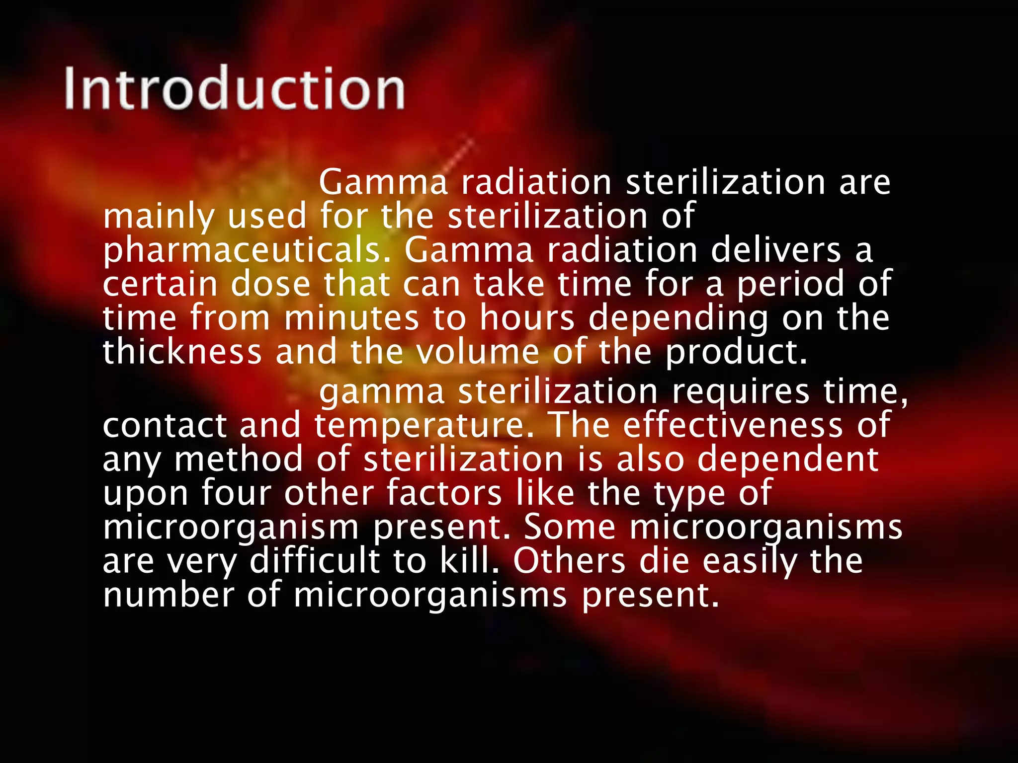 Gamma radiation sterilization are
mainly used for the sterilization of
pharmaceuticals. Gamma radiation delivers a
certain dose that can take time for a period of
time from minutes to hours depending on the
thickness and the volume of the product.
gamma sterilization requires time,
contact and temperature. The effectiveness of
any method of sterilization is also dependent
upon four other factors like the type of
microorganism present. Some microorganisms
are very difficult to kill. Others die easily the
number of microorganisms present.
 