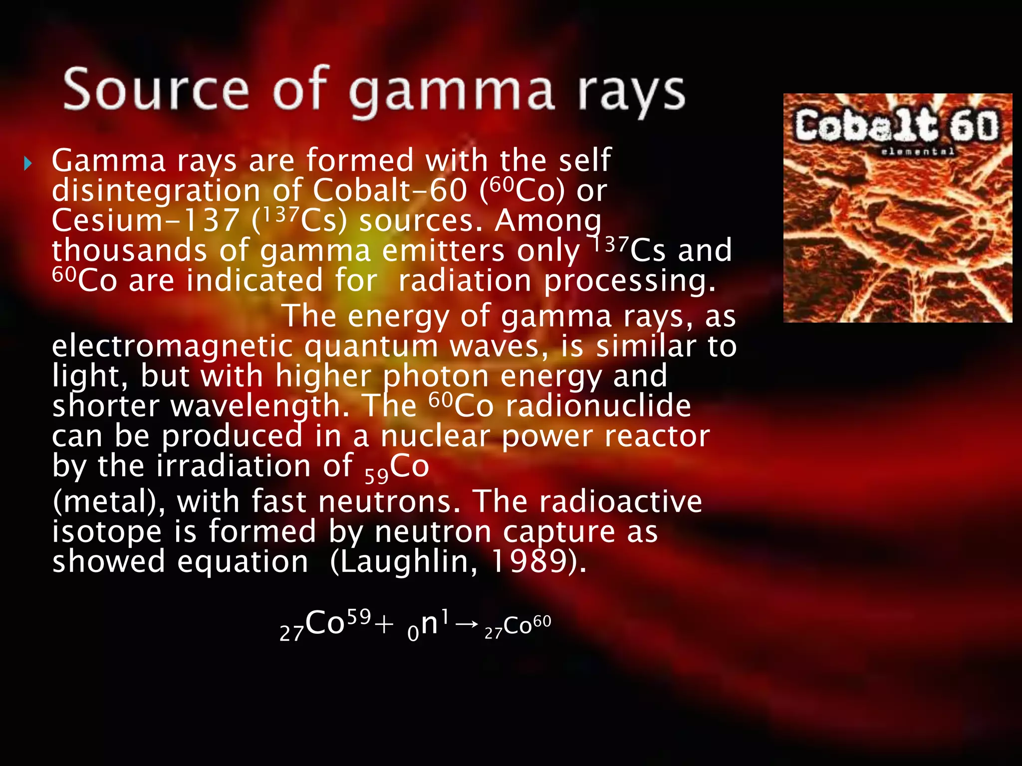  Gamma rays are formed with the self
disintegration of Cobalt-60 (60Co) or
Cesium-137 (137Cs) sources. Among
thousands of gamma emitters only 137Cs and
60Co are indicated for radiation processing.
The energy of gamma rays, as
electromagnetic quantum waves, is similar to
light, but with higher photon energy and
shorter wavelength. The 60Co radionuclide
can be produced in a nuclear power reactor
by the irradiation of 59Co
(metal), with fast neutrons. The radioactive
isotope is formed by neutron capture as
showed equation (Laughlin, 1989).
27Co59+ 0n1→27Co60
 