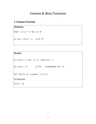 Gamma & Beta Functions
I. Gamma Function
Definition
Γ(n) = 0∫∞
x n-1
e -x
dx ; n > 0
& Γ(n) = Γ(n+1) / n ; n Є R - Z≤0
Results:
(1) Γ(n+1) = n Γ(n) ; n > 0 , where Γ(1) = 1
(2) Γ(n+1) = n! ; n Є N ( convention: 0! = 1)
(3) Γ(n) Γ(1- n) = π /sin(nπ) ; 0 < n < 1
In Particular;
Γ(1/2) = √π
1
 