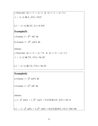 a. Notice that: 2m - 1 = 3 → m = 2 & 2n - 1 = 2 → m = 3/ 2
I = (1 / 2) B( 2 , 3/2 ) = 8/15
b. I = (1 / 2) B( 5/2 , 3 ) = 8 /315
Example(5)
a. Evaluate: I = 0∫π/2
sin6
dx
b. Evaluate: I = 0∫π/2
cos6
x dx
Solution:
a. Notice that: 2m - 1 = 6 → m = 7/2 & 2n - 1 = 0 → m = 1/ 2
I = (1 / 2) B( 7/2 , 1/2 ) = 5π /32
b. I = (1 / 2) B( 1/2 , 7/2 ) = 5π /32
Example(6)
a. Evaluate: I = 0∫π
cos4
x dx
b. Evaluate: I = 0∫2π
sin8
dx
Solution:
a. I = 0∫π
cos4
x = 2 0∫π/2
cos4
x = 2 (1/2) B (1/2 , 5/2 ) = 3π / 8
b. I = I = 0∫π
sin8
x = 4 0∫π/2
sin8
x = 4 (1/2) B (9/2 , 1/2 ) = 35π / 64
13
 