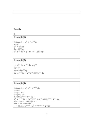 Details
I.
Example(1)
Evaluate: I = 0∫∞
x 6
e -2x
dx
x = y/2
x 6
= y 6
/64
dx = (1/2)dy
x 6
e -2x
dx = y 6
/64 e –y
. (1/2)dy
Example(2)
I = 0∫∞
√x e –x^3
dx x=y1/3
√x= y1/6
dx=(1/3)y-2/3
dy
√x e –x^3
dx = y1/6
e –y
. (1/3)y-2/3
dy
Example(3)
Evaluate: I = 0∫∞
xm
e – k x^n
dx
y = k xn
x = y1/n
/ k1/n
xm
= ym/n
/ km/n
dx = (1/n) y(1/n-1)
/ k1/n
dy
xm
e – k x^n
dx = ( ym/n
/ km/n
) . e – y
. (1/n) y(1/n-1)
/ k1/n
dy
m/n + 1/n – 1 = (m+1)/n - 1
-m/n – 1/n = - (m+1)/n
I = [ 1 / ( n . k (m+1)/n
) ] 0∫∞
y [(m+1)/n – 1]
e -y
dy
14
 