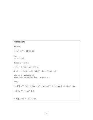 Formula (3)
We have,
I = 0∫∞
x q-1
/ (1+x) dx
Let
y = x / (1+x)
Hence, x = y / 1-y
, 1 + x = 1 + (y / 1-y) = 1/(1-y)
& dx = - [ (1- y) – y(-1)] / (1-y)2
. dy= 1 / (1-y)2
. dy
whn x = 0 , we have y = 0
when x→∞ , we have y = lim x→∞ x / (1+x) = 1
Thus,
I = 0∫∞
[ x q-1
/ (1+x) ] dx = 0∫∞
[ ( y / 1-y ) q-1
/ (1/(1-y)) ] . 1 / (1-y)2
. dy
= 0∫1
[ y q-1
/ (1-y) -q
] dy
= B(q , 1-q) = Γ(q) Γ(1-q)
18
 