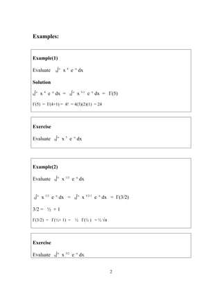 Examples:
Example(1)
Evaluate 0∫∞
x 4
e -x
dx
Solution
0∫∞
x 4
e -x
dx = 0∫∞
x 5-1
e -x
dx = Γ(5)
Γ(5) = Γ(4+1) = 4! = 4(3)(2)(1) = 24
Exercise
Evaluate 0∫∞
x 5
e -x
dx
Example(2)
Evaluate 0∫∞
x 1/2
e -x
dx
0∫∞
x 1/2
e -x
dx = 0∫∞
x 3/2-1
e -x
dx = Γ(3/2)
3/2 = ½ + 1
Γ(3/2) = Γ(½+ 1) = ½ Γ(½ ) = ½ √π
Exercise
Evaluate 0∫∞
x 3/2
e -x
dx
2
 