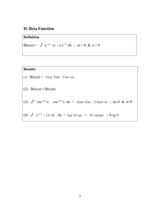 II. Beta Function
Definition
B(m,n) = 0∫1
x m-1
(1 – x ) n-1
dx ; m > 0 & n > 0
Results:
(1) B(m,n) = Γ(m) Γ(n) / Γ(m+ n)
(2) B(m,n) = B(n,m)
(3) 0∫π/2
sin 2m-1
x . cos 2n-1
x dx = Γ(m) Γ(n) / 2 Γ(m+ n) ; m>0 & n>0
(4) 0∫∞
x q-1
/ (1+x) . dx = Γq) Γ(1-q) = Π / sin(qπ) ; 0<q<1
5
 