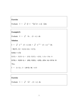 Exercise
Evaluate I = 0∫1
[ 1 / 4
√[x3
(1 – x )] ] dx
Example(3)
Evaluate I = 0∫1
√x . (1 – x ) dx
Solution
I = 0∫1
x 1/2
(1 – x ) dx = 0∫1
x 3/2 - 1
(1 – x ) 2 - 1
dx
= B(3/2 , 2) = Γ(3/2) Γ(2) / Γ(7/2)
Γ(3/2) = ½ √π
Γ(5/2) = Γ(3/2+ 1) = (3/2) Γ(3/2 ) = (3/2) . ½ √π = 3√π / 4
Γ(7/2) = Γ(5/2+ 1) = (5/2) Γ(5/2 ) = (5/2) . (3√π / 4) = 15 √π / 8
Thus,
I = (½ √π ) . 1! / (15 √π / 8) = 4/15
Exercise
Evaluate I = 0∫1
√x5
. (1 – x ) dx
7
 