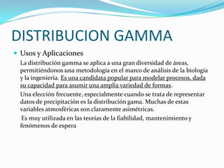 DISTRIBUCION GAMMA
 Usos y Aplicaciones
La distribución gamma se aplica a una gran diversidad de áreas,
permitiéndonos una metodología en el marco de análisis de la biología
y la ingeniería. Es una candidata popular para modelar procesos, dada
su capacidad para asumir una amplia variedad de formas.
Una elección frecuente, especialmente cuando se trata de representar
datos de precipitación es la distribución gama. Muchas de estas
variables atmosféricas son claramente asimétricas.
Es muy utilizada en las teorías de la fiabilidad, mantenimiento y
fenómenos de espera
 