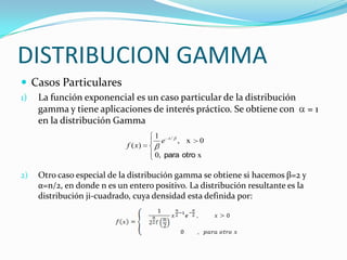 DISTRIBUCION GAMMA
 Casos Particulares
1) La función exponencial es un caso particular de la distribución
gamma y tiene aplicaciones de interés práctico. Se obtiene con = 1
en la distribución Gamma
2) Otro caso especial de la distribución gamma se obtiene si hacemos β=2 y
α=n/2, en donde n es un entero positivo. La distribución resultante es la
distribución ji-cuadrado, cuya densidad esta definida por:
x,0
0x,
1
)(
/
otropara
x
e
xf
 