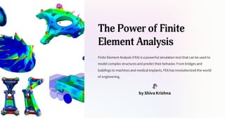 The Power of Finite
Element Analysis
Finite Element Analysis (FEA) is apowerful simulation tool that can be used to
model complex structures and predict their behavior.From bridges and
buildings to machines and medical implants, FEAhas revolutionized the world
of engineering.
by Shiva Krishna
 