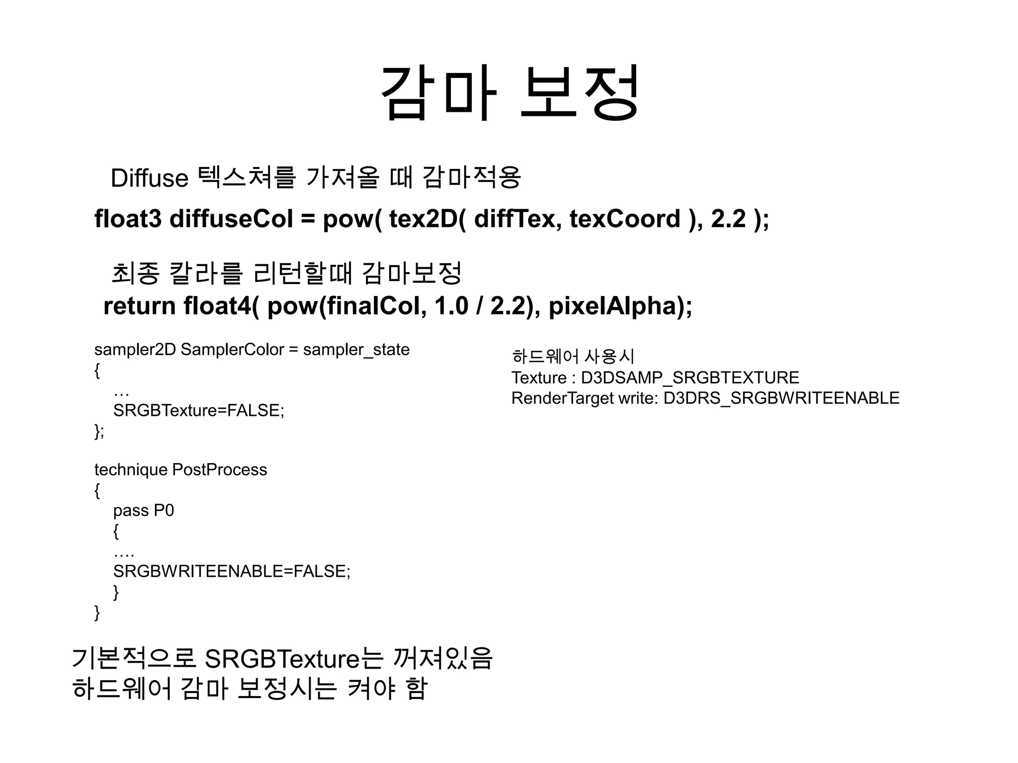 감마 보정
  Diffuse 텍스쳐를 가져올 때 감마적용
 float3 diffuseCol = pow( tex2D( diffTex, texCoord ), 2.2 );

   최종 칼라를 리턴할때 감마보정
  return float4( pow(finalCol, 1.0 / 2.2), pixelAlpha);
 sampler2D SamplerColor = sampler_state   하드웨어 사용시
 {                                        Texture : D3DSAMP_SRGBTEXTURE
    …                                     RenderTarget write: D3DRS_SRGBWRITEENABLE
    SRGBTexture=FALSE;
 };

 technique PostProcess
 {
    pass P0
    {
    ….
    SRGBWRITEENABLE=FALSE;
    }
 }

기본적으로 SRGBTexture는 꺼져있음
하드웨어 감마 보정시는 켜야 함
 
