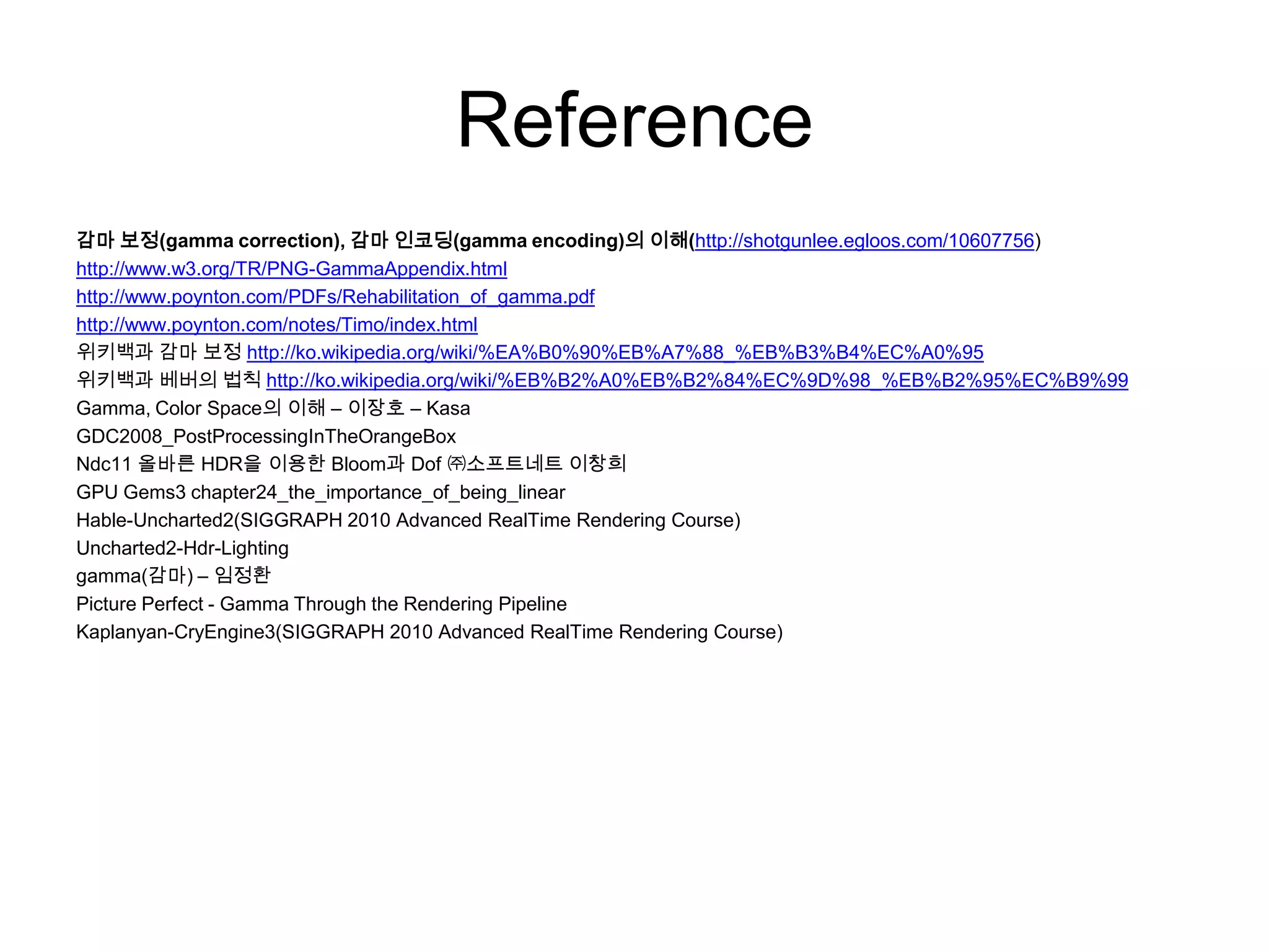 Reference
감마 보정(gamma correction), 감마 인코딩(gamma encoding)의 이해(http://shotgunlee.egloos.com/10607756)
http://www.w3.org/TR/PNG-GammaAppendix.html
http://www.poynton.com/PDFs/Rehabilitation_of_gamma.pdf
http://www.poynton.com/notes/Timo/index.html
위키백과 감마 보정 http://ko.wikipedia.org/wiki/%EA%B0%90%EB%A7%88_%EB%B3%B4%EC%A0%95
위키백과 베버의 법칙 http://ko.wikipedia.org/wiki/%EB%B2%A0%EB%B2%84%EC%9D%98_%EB%B2%95%EC%B9%99
Gamma, Color Space의 이해 – 이장호 – Kasa
GDC2008_PostProcessingInTheOrangeBox
Ndc11 올바른 HDR을 이용한 Bloom과 Dof ㈜소프트네트 이창희
GPU Gems3 chapter24_the_importance_of_being_linear
Hable-Uncharted2(SIGGRAPH 2010 Advanced RealTime Rendering Course)
Uncharted2-Hdr-Lighting
gamma(감마) – 임정환
Picture Perfect - Gamma Through the Rendering Pipeline
Kaplanyan-CryEngine3(SIGGRAPH 2010 Advanced RealTime Rendering Course)
 