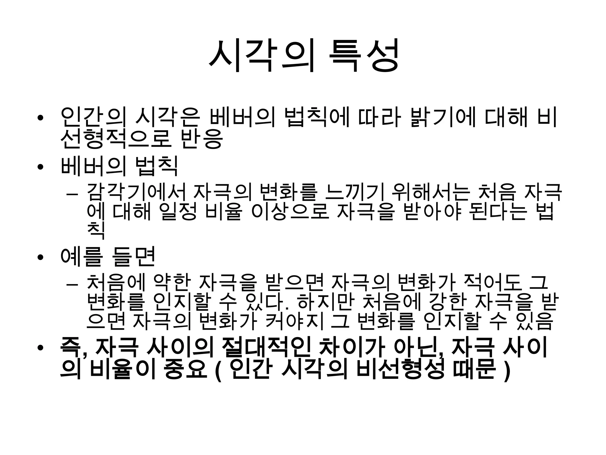 시각의 특성
• 인간의 시각은 베버의 법칙에 따라 밝기에 대해 비
  선형적으로 반응
• 베버의 법칙
 – 감각기에서 자극의 변화를 느끼기 위해서는 처음 자극
   에 대해 일정 비율 이상으로 자극을 받아야 된다는 법
   칙
• 예를 들면
 – 처음에 약한 자극을 받으면 자극의 변화가 적어도 그
   변화를 인지할 수 있다. 하지만 처음에 강한 자극을 받
   으면 자극의 변화가 커야지 그 변화를 인지할 수 있음
• 즉, 자극 사이의 절대적인 차이가 아닌, 자극 사이
  의 비율이 중요 ( 인간 시각의 비선형성 때문 )
 