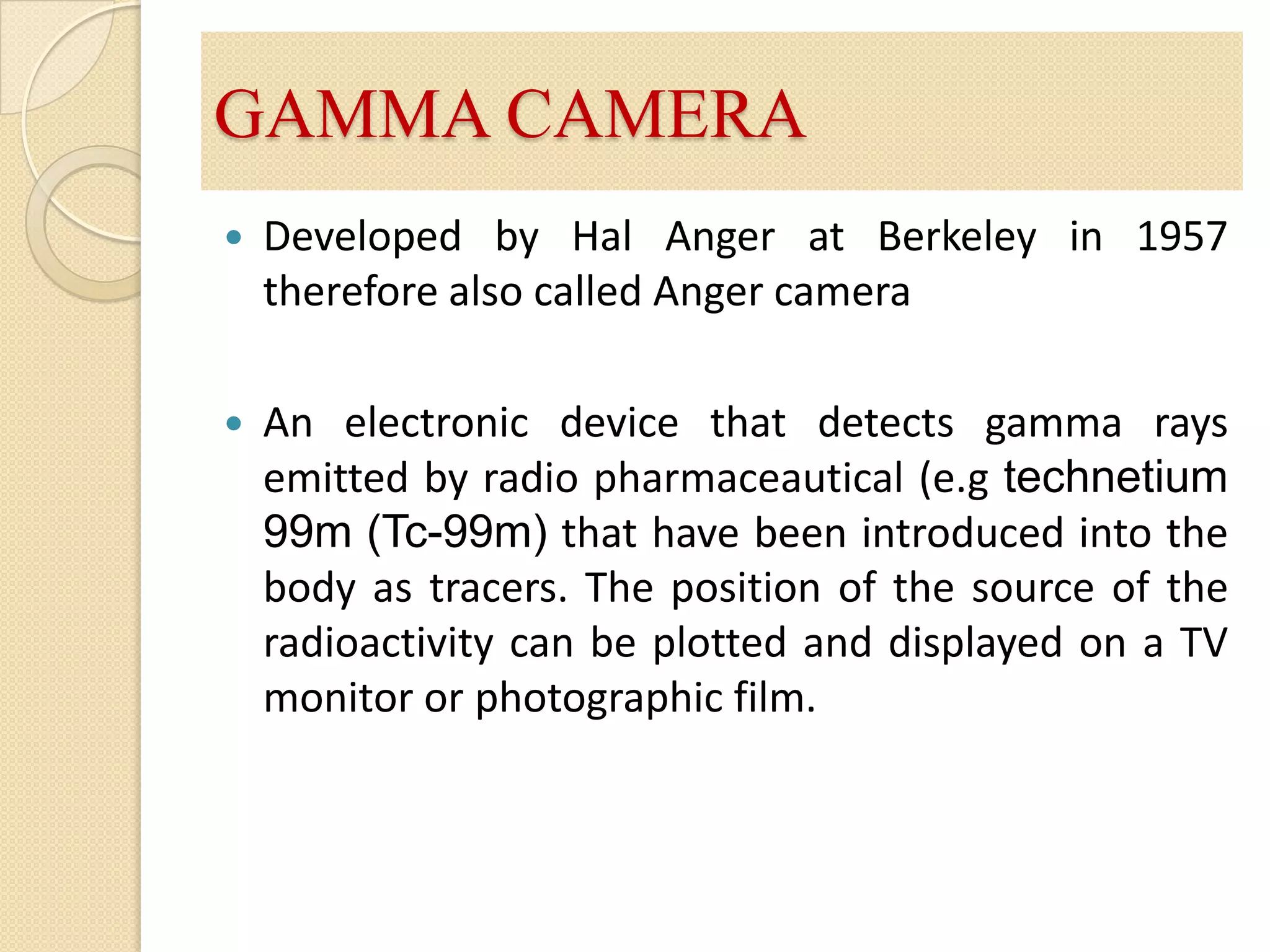 GAMMA CAMERADeveloped by Hal Anger at Berkeley in 1957  therefore also called Anger cameraAn electronic device that detects gamma rays emitted by radio pharmaceautical (e.gtechnetium 99m (Tc-99m)that have been introduced into the body as tracers. The position of the source of the radioactivity can be plotted and displayed on a TV monitor or photographic film.