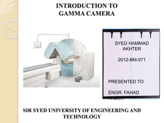 INTRODUCTION TO
GAMMA CAMERA
SIR SYED UNIVERSITY OF ENGINEERING AND
TECHNOLOGY
SYED HAMMAD
AKHTER
2012-BM-071
PRESENTED TO
ENGR. FAHAD
AKBER
 