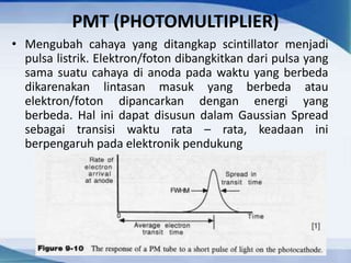 PMT (PHOTOMULTIPLIER)
• Mengubah cahaya yang ditangkap scintillator menjadi
pulsa listrik. Elektron/foton dibangkitkan dari pulsa yang
sama suatu cahaya di anoda pada waktu yang berbeda
dikarenakan lintasan masuk yang berbeda atau
elektron/foton dipancarkan dengan energi yang
berbeda. Hal ini dapat disusun dalam Gaussian Spread
sebagai transisi waktu rata – rata, keadaan ini
berpengaruh pada elektronik pendukung
 