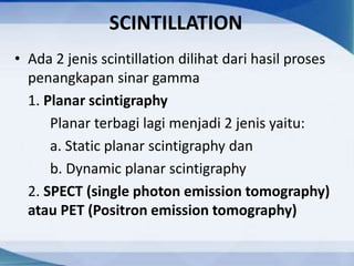 SCINTILLATION
• Ada 2 jenis scintillation dilihat dari hasil proses
penangkapan sinar gamma
1. Planar scintigraphy
Planar terbagi lagi menjadi 2 jenis yaitu:
a. Static planar scintigraphy dan
b. Dynamic planar scintigraphy
2. SPECT (single photon emission tomography)
atau PET (Positron emission tomography)
 