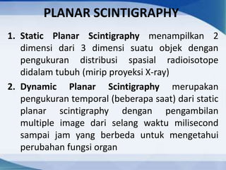 PLANAR SCINTIGRAPHY
1. Static Planar Scintigraphy menampilkan 2
dimensi dari 3 dimensi suatu objek dengan
pengukuran distribusi spasial radioisotope
didalam tubuh (mirip proyeksi X-ray)
2. Dynamic Planar Scintigraphy merupakan
pengukuran temporal (beberapa saat) dari static
planar scintigraphy dengan pengambilan
multiple image dari selang waktu milisecond
sampai jam yang berbeda untuk mengetahui
perubahan fungsi organ
 