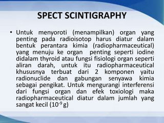 SPECT SCINTIGRAPHY
• Untuk menyoroti (menampilkan) organ yang
penting pada radioisotop harus diatur dalam
bentuk perantara kimia (radiopharmaceutical)
yang menuju ke organ penting seperti iodine
didalam thyroid atau fungsi fisiologi organ seperti
aliran darah, untuk itu radiopharmaceutical
khususnya terbuat dari 2 komponen yaitu
radionuclide dan gabungan senyawa kimia
sebagai pengikat. Untuk mengurangi interferensi
dari fungsi organ dan efek toxiologi maka
radiopharmaceutical diatur dalam jumlah yang
sangat kecil (10-9 g)
 