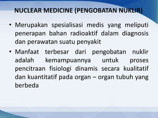 NUCLEAR MEDICINE (PENGOBATAN NUKLIR)
• Merupakan spesialisasi medis yang meliputi
penerapan bahan radioaktif dalam diagnosis
dan perawatan suatu penyakit
• Manfaat terbesar dari pengobatan nuklir
adalah kemampuannya untuk proses
pencitraan fisiologi dinamis secara kualitatif
dan kuantitatif pada organ – organ tubuh yang
berbeda
 