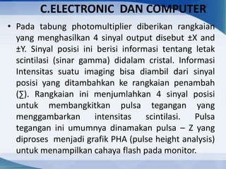 C.ELECTRONIC DAN COMPUTER
• Pada tabung photomultiplier diberikan rangkaian
yang menghasilkan 4 sinyal output disebut ±X and
±Y. Sinyal posisi ini berisi informasi tentang letak
scintilasi (sinar gamma) didalam cristal. Informasi
Intensitas suatu imaging bisa diambil dari sinyal
posisi yang ditambahkan ke rangkaian penambah
(∑). Rangkaian ini menjumlahkan 4 sinyal posisi
untuk membangkitkan pulsa tegangan yang
menggambarkan intensitas scintilasi. Pulsa
tegangan ini umumnya dinamakan pulsa – Z yang
diproses menjadi grafik PHA (pulse height analysis)
untuk menampilkan cahaya flash pada monitor.
 