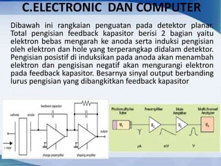 C.ELECTRONIC DAN COMPUTER
Dibawah ini rangkaian penguatan pada detektor planar.
Total pengisian feedback kapasitor berisi 2 bagian yaitu
elektron bebas mengarah ke anoda serta induksi pengisian
oleh elektron dan hole yang terperangkap didalam detektor.
Pengisian posistif di induksikan pada anoda akan menambah
elektron dan pengisisan negatif akan mengurangi elektron
pada feedback kapasitor. Besarnya sinyal output berbanding
lurus pengisian yang dibangkitkan feedback kapasitor
 