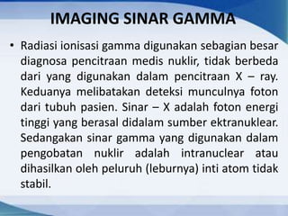 IMAGING SINAR GAMMA
• Radiasi ionisasi gamma digunakan sebagian besar
diagnosa pencitraan medis nuklir, tidak berbeda
dari yang digunakan dalam pencitraan X – ray.
Keduanya melibatakan deteksi munculnya foton
dari tubuh pasien. Sinar – X adalah foton energi
tinggi yang berasal didalam sumber ektranuklear.
Sedangakan sinar gamma yang digunakan dalam
pengobatan nuklir adalah intranuclear atau
dihasilkan oleh peluruh (leburnya) inti atom tidak
stabil.
 